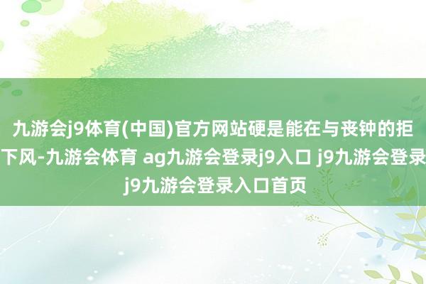 九游會j9體育(中國)官方網(wǎng)站硬是能在與喪鐘的拒抗中不落下風(fēng)-九游會體育 ag九游會登錄j9入口 j9九游會登錄入口首頁