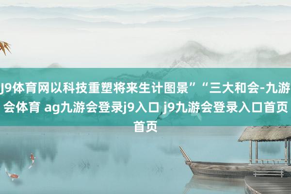 J9體育網(wǎng)以科技重塑將來生計圖景”“三大和會-九游會體育 ag九游會登錄j9入口 j9九游會登錄入口首頁