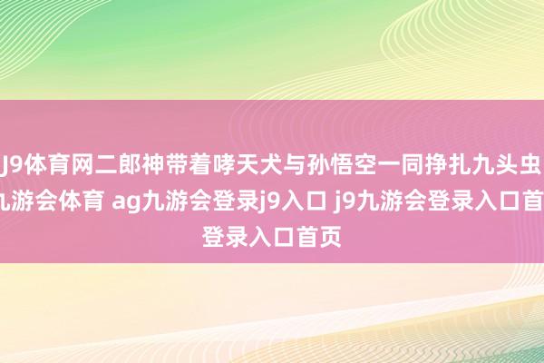 J9體育網(wǎng)二郎神帶著哮天犬與孫悟空一同掙扎九頭蟲-九游會體育 ag九游會登錄j9入口 j9九游會登錄入口首頁