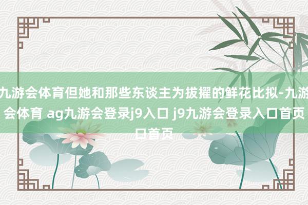 九游會體育但她和那些東談主為拔擢的鮮花比擬-九游會體育 ag九游會登錄j9入口 j9九游會登錄入口首頁
