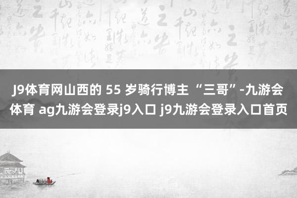 J9體育網(wǎng)山西的 55 歲騎行博主 “三哥”-九游會(huì)體育 ag九游會(huì)登錄j9入口 j9九游會(huì)登錄入口首頁(yè)