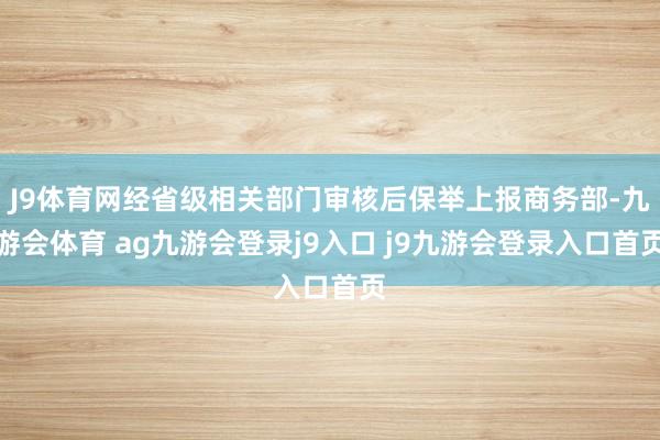 J9體育網(wǎng)經(jīng)省級相關(guān)部門審核后保舉上報商務(wù)部-九游會體育 ag九游會登錄j9入口 j9九游會登錄入口首頁