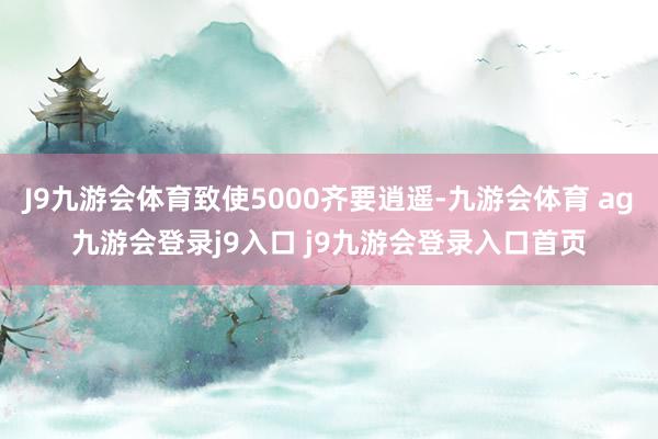 J9九游會(huì)體育致使5000齊要逍遙-九游會(huì)體育 ag九游會(huì)登錄j9入口 j9九游會(huì)登錄入口首頁(yè)