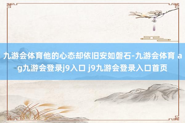 九游會(huì)體育他的心態(tài)卻依舊安如磐石-九游會(huì)體育 ag九游會(huì)登錄j9入口 j9九游會(huì)登錄入口首頁