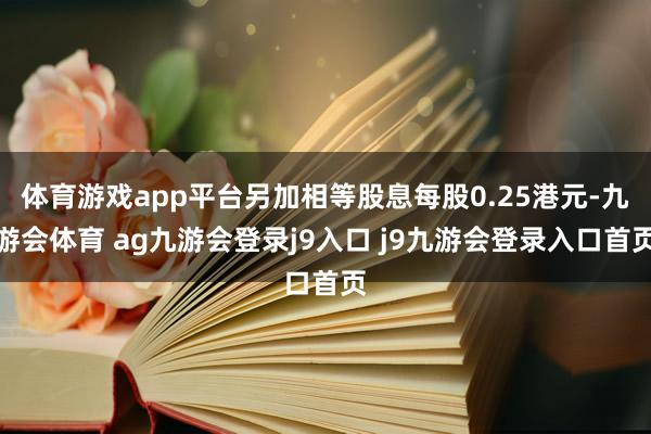 體育游戲app平臺(tái)另加相等股息每股0.25港元-九游會(huì)體育 ag九游會(huì)登錄j9入口 j9九游會(huì)登錄入口首頁(yè)