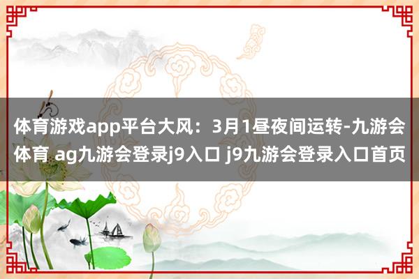 體育游戲app平臺 大風(fēng):3月1晝夜間運(yùn)轉(zhuǎn)-九游會(huì)體育 ag九游會(huì)登錄j9入口 j9九游會(huì)登錄入口首頁