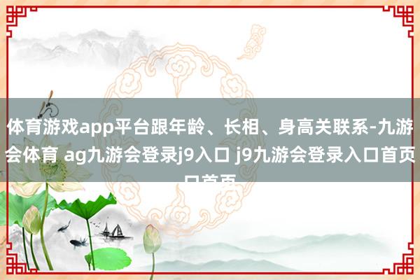 體育游戲app平臺跟年齡、長相、身高關(guān)聯(lián)系-九游會體育 ag九游會登錄j9入口 j9九游會登錄入口首頁