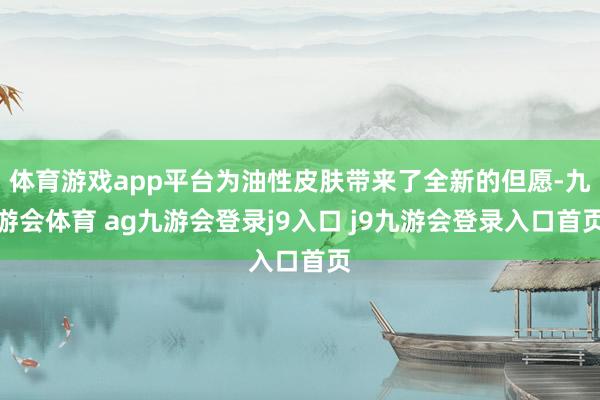 體育游戲app平臺為油性皮膚帶來了全新的但愿-九游會體育 ag九游會登錄j9入口 j9九游會登錄入口首頁