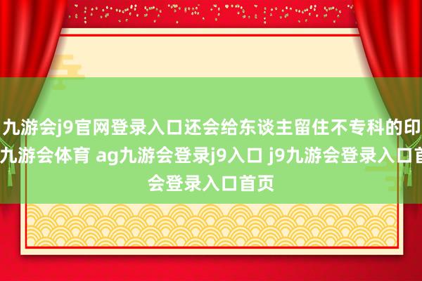 九游會j9官網(wǎng)登錄入口還會給東談主留住不專科的印象-九游會體育 ag九游會登錄j9入口 j9九游會登錄入口首頁