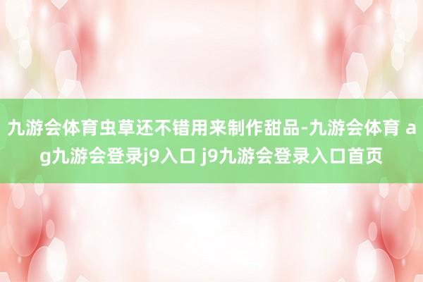 九游會體育蟲草還不錯用來制作甜品-九游會體育 ag九游會登錄j9入口 j9九游會登錄入口首頁