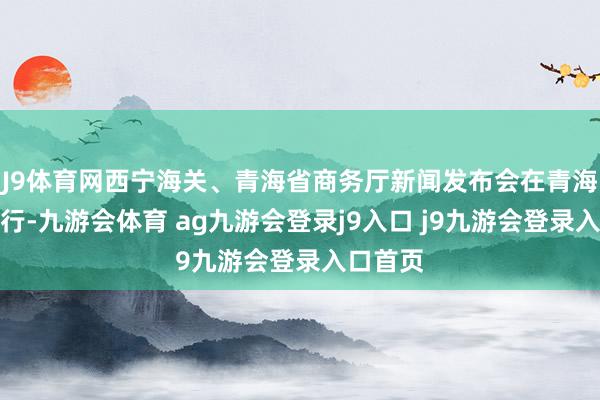 J9體育網(wǎng)西寧海關(guān)、青海省商務(wù)廳新聞發(fā)布會(huì)在青海西寧舉行-九游會(huì)體育 ag九游會(huì)登錄j9入口 j9九游會(huì)登錄入口首頁(yè)