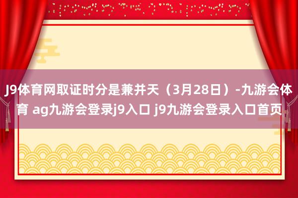 J9體育網(wǎng)取證時(shí)分是兼并天(3月28日)-九游會(huì)體育 ag九游會(huì)登錄j9入口 j9九游會(huì)登錄入口首頁