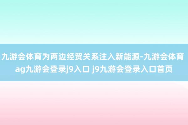 九游會(huì)體育為兩邊經(jīng)貿(mào)關(guān)系注入新能源-九游會(huì)體育 ag九游會(huì)登錄j9入口 j9九游會(huì)登錄入口首頁