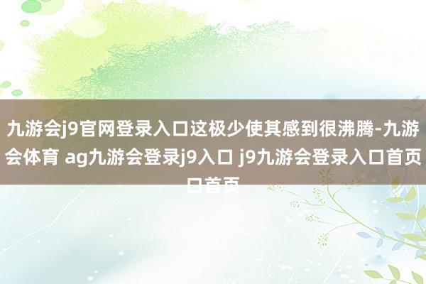 九游會j9官網登錄入口這極少使其感到很沸騰-九游會體育 ag九游會登錄j9入口 j9九游會登錄入口首頁