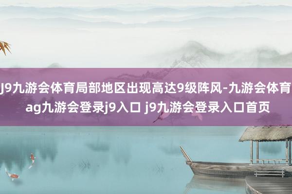 J9九游會體育局部地區(qū)出現(xiàn)高達9級陣風-九游會體育 ag九游會登錄j9入口 j9九游會登錄入口首頁