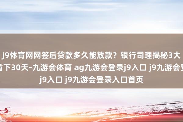 J9體育網網簽后貸款多久能放款？銀行司理揭秘3大提速妙技，省下30天-九游會體育 ag九游會登錄j9入口 j9九游會登錄入口首頁