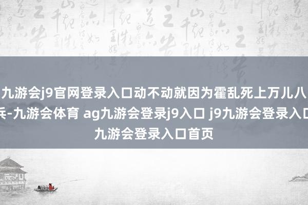 九游會(huì)j9官網(wǎng)登錄入口動(dòng)不動(dòng)就因?yàn)榛魜y死上萬(wàn)兒八千士兵-九游會(huì)體育 ag九游會(huì)登錄j9入口 j9九游會(huì)登錄入口首頁(yè)