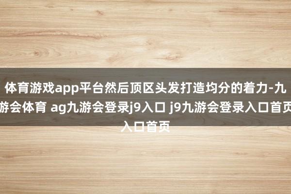 體育游戲app平臺(tái)然后頂區(qū)頭發(fā)打造均分的著力-九游會(huì)體育 ag九游會(huì)登錄j9入口 j9九游會(huì)登錄入口首頁(yè)