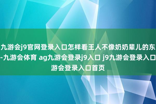 九游會j9官網(wǎng)登錄入口怎樣看王人不像奶奶輩兒的東談主-九游會體育 ag九游會登錄j9入口 j9九游會登錄入口首頁