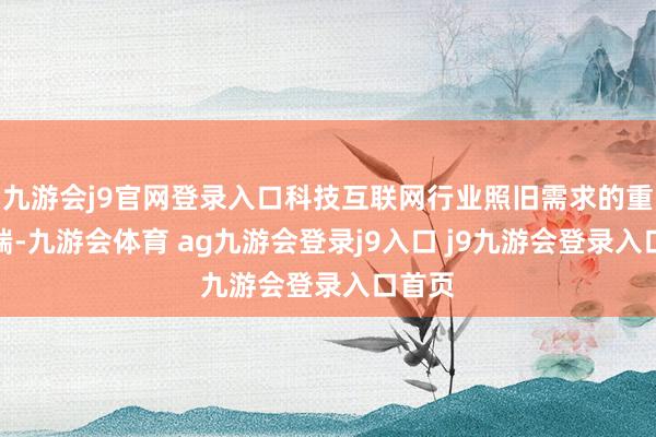 九游會j9官網(wǎng)登錄入口科技互聯(lián)網(wǎng)行業(yè)照舊需求的重要開端-九游會體育 ag九游會登錄j9入口 j9九游會登錄入口首頁