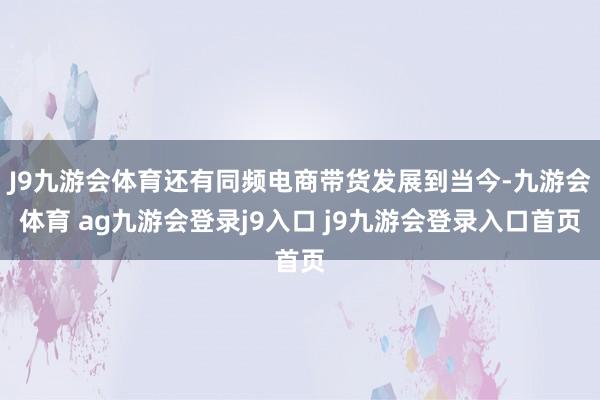 J9九游會體育還有同頻電商帶貨發(fā)展到當今-九游會體育 ag九游會登錄j9入口 j9九游會登錄入口首頁