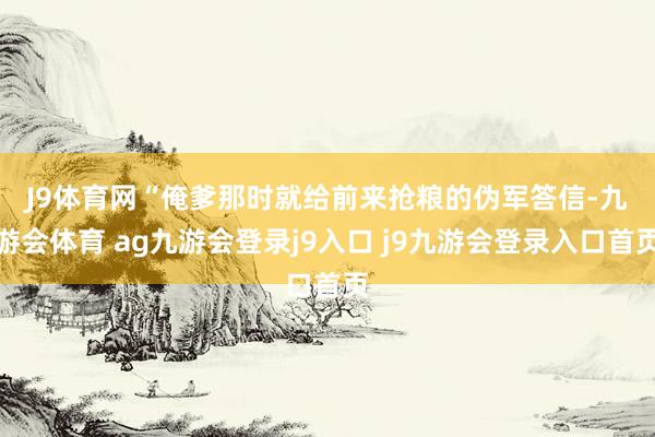 J9體育網(wǎng) “俺爹那時(shí)就給前來搶糧的偽軍答信-九游會(huì)體育 ag九游會(huì)登錄j9入口 j9九游會(huì)登錄入口首頁