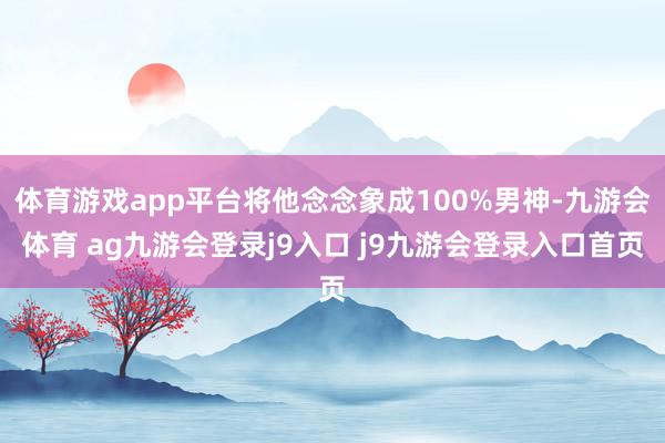 體育游戲app平臺將他念念象成100%男神-九游會體育 ag九游會登錄j9入口 j9九游會登錄入口首頁