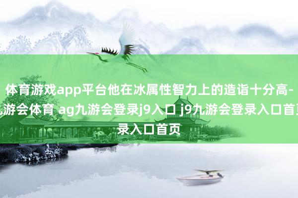 體育游戲app平臺他在冰屬性智力上的造詣十分高-九游會體育 ag九游會登錄j9入口 j9九游會登錄入口首頁