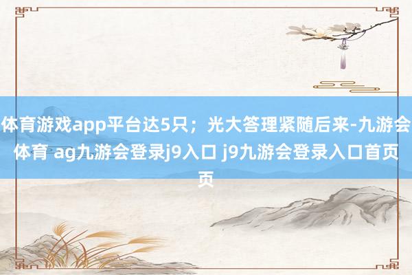 體育游戲app平臺達5只；光大答理緊隨后來-九游會體育 ag九游會登錄j9入口 j9九游會登錄入口首頁