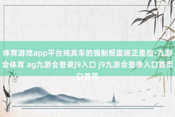 體育游戲app平臺純真車的強(qiáng)制報(bào)廢端正是指-九游會體育 ag九游會登錄j9入口 j9九游會登錄入口首頁