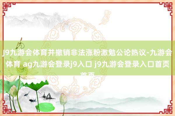 J9九游會(huì)體育并撤銷非法漲粉激勉公論熱議-九游會(huì)體育 ag九游會(huì)登錄j9入口 j9九游會(huì)登錄入口首頁