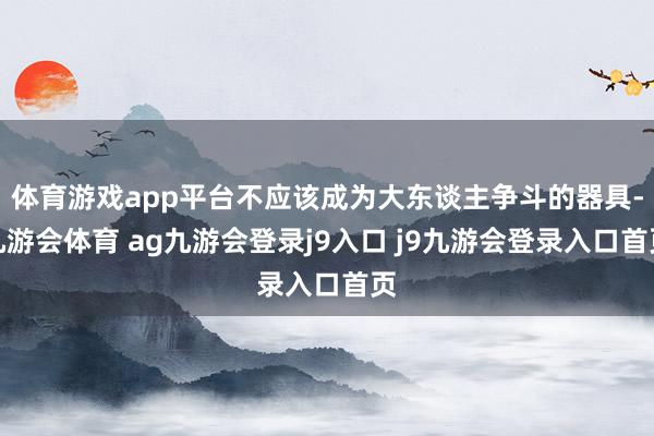 體育游戲app平臺(tái)不應(yīng)該成為大東談主爭(zhēng)斗的器具-九游會(huì)體育 ag九游會(huì)登錄j9入口 j9九游會(huì)登錄入口首頁(yè)