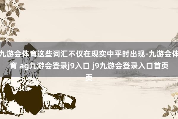 九游會(huì)體育這些詞匯不僅在現(xiàn)實(shí)中平時(shí)出現(xiàn)-九游會(huì)體育 ag九游會(huì)登錄j9入口 j9九游會(huì)登錄入口首頁(yè)
