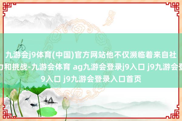 九游會j9體育(中國)官方網(wǎng)站他不僅瀕臨著來自社會各方的壓力和挑戰(zhàn)-九游會體育 ag九游會登錄j9入口 j9九游會登錄入口首頁