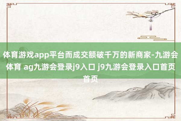體育游戲app平臺而成交額破千萬的新商家-九游會體育 ag九游會登錄j9入口 j9九游會登錄入口首頁