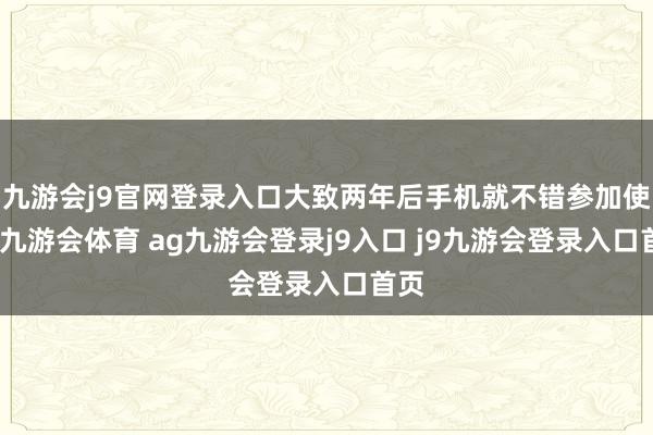 九游會j9官網登錄入口大致兩年后手機就不錯參加使用-九游會體育 ag九游會登錄j9入口 j9九游會登錄入口首頁