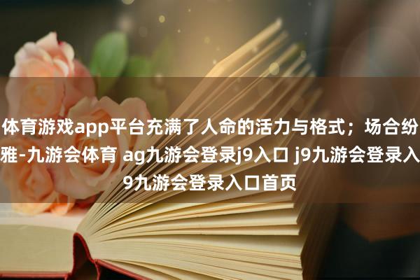 體育游戲app平臺充滿了人命的活力與格式;場合紛亂壯不雅-九游會體育 ag九游會登錄j9入口 j9九游會登錄入口首頁