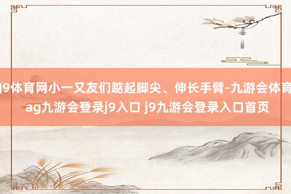 J9體育網(wǎng)小一又友們踮起腳尖、伸長手臂-九游會體育 ag九游會登錄j9入口 j9九游會登錄入口首頁