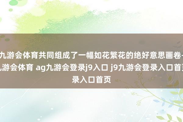 九游會(huì)體育共同組成了一幅如花繁花的絕好意思畫卷-九游會(huì)體育 ag九游會(huì)登錄j9入口 j9九游會(huì)登錄入口首頁