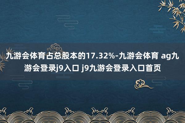 九游會(huì)體育占總股本的17.32%-九游會(huì)體育 ag九游會(huì)登錄j9入口 j9九游會(huì)登錄入口首頁