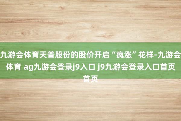 九游會(huì)體育天普股份的股價(jià)開(kāi)啟“瘋漲”花樣-九游會(huì)體育 ag九游會(huì)登錄j9入口 j9九游會(huì)登錄入口首頁(yè)