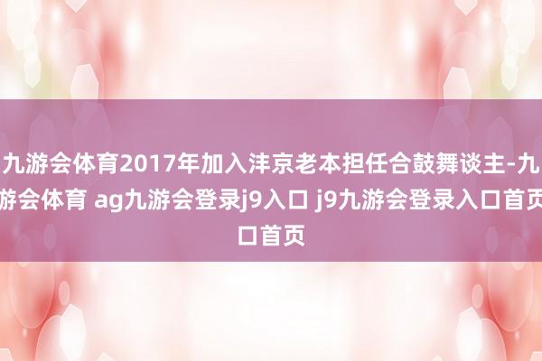 九游會(huì)體育2017年加入灃京老本擔(dān)任合鼓舞談主-九游會(huì)體育 ag九游會(huì)登錄j9入口 j9九游會(huì)登錄入口首頁