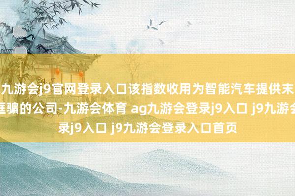 九游會(huì)j9官網(wǎng)登錄入口該指數(shù)收用為智能汽車提供末端感知、平臺(tái)誆騙的公司-九游會(huì)體育 ag九游會(huì)登錄j9入口 j9九游會(huì)登錄入口首頁(yè)