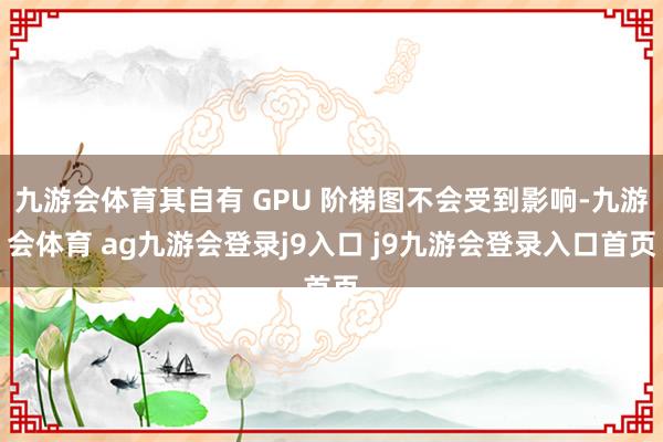 九游會(huì)體育其自有 GPU 階梯圖不會(huì)受到影響-九游會(huì)體育 ag九游會(huì)登錄j9入口 j9九游會(huì)登錄入口首頁