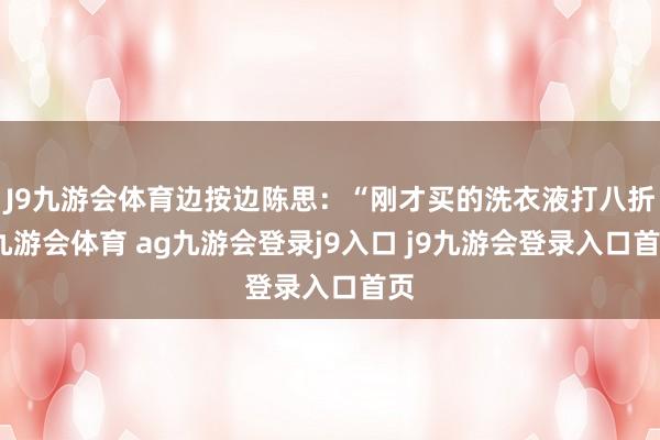 J9九游會體育邊按邊陳思:“剛才買的洗衣液打八折-九游會體育 ag九游會登錄j9入口 j9九游會登錄入口首頁