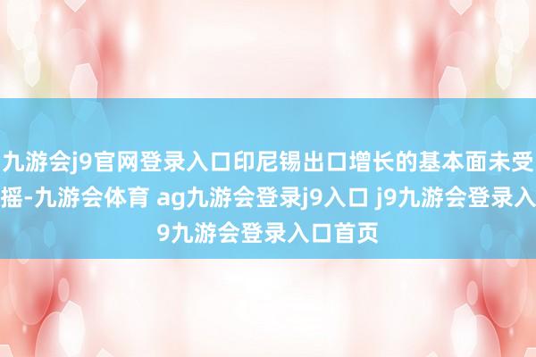 九游會j9官網(wǎng)登錄入口印尼錫出口增長的基本面未受根蒂動搖-九游會體育 ag九游會登錄j9入口 j9九游會登錄入口首頁